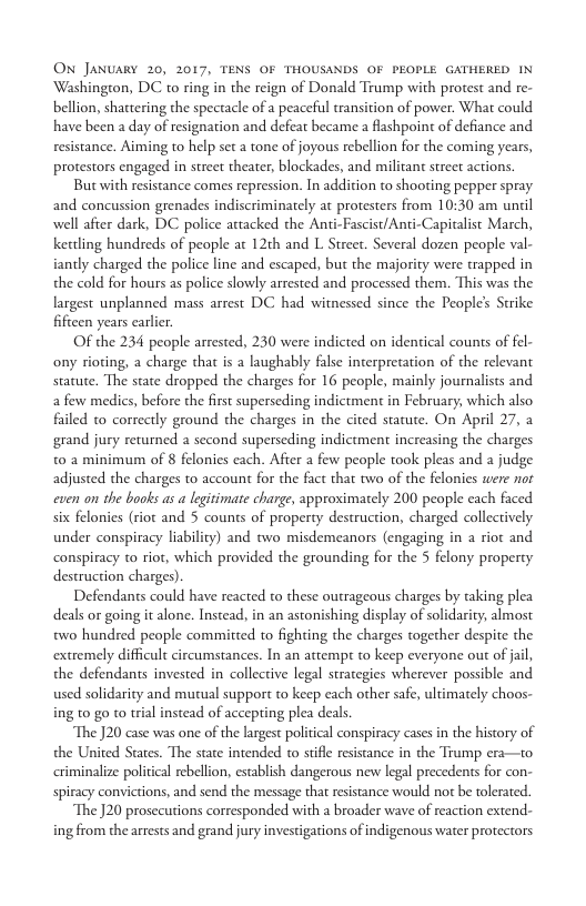 ON JANUARY 20, 2017, TENS OF THOUSANDS OF PEOPLE GATHERED IN Washington, DC to ring in the reign of Donald Trump with protest and re- bellion, shattering the spectacle of a peaceful transition of power. What could have been a day of resignation and defeat became a flashpoint of defiance and resistance. Aiming to help set a tone of joyous rebellion for the coming years, protestors engaged in street theater, blockades, and militant street actions.  But with resistance comes repression. In addition to shooting pepper spray and concussion grenades indiscriminately at protesters from 10:30 am until well after dark, DC police attacked the Anti-Fascist/Anti-Capitalist March, kettling hundreds of people at 12th and L Strcet. Several dozen people val- iantly charged the police line and escaped, but the majority were trapped in the cold for hours as police slowly arrested and processed them. This was the largest unplanned mass arrest DC had witnessed since the Peoples Strike fiftcen years carlier.  Of the 234 people arrested, 230 were indicted on identical couns of fel- ony rioting, a charge that is a laughably false inerpretation of the relevant statute. The state dropped the charges for 16 people, mainly journalists and. a few medics, before the first superseding indictment in February, which also failed to correctly ground the charges in the cited statute. On April 27, 2 grand jury returned a second superseding indictment increasing the charges t0 a minimum of 8 felonies each. After a few people took pleas and  judge adjusted the charges to account for the fact that two of the felonies were nor cven on the books as a legitimate charge, approximately 200 people each faced six felonies (riot and 5 counts of property destruction, charged collectively. under conspiracy liability) and two misdemeanors (engaging in a riot and conspiracy to rior, which provided the grounding for the 5 felony property destruction charges).  Defendants could have reacted to these outrageous charges by taking plea deals or going it alone. Instead, in an astonishing display of solidarity, almost two hundred people committed to fighting the charges together despite the extremely difficult circumstances. In an attempr to keep everyone out of jai, the defendants invested in collective legal strategies wherever possible and used solidarity and mutual support to keep each other safe, ultimately choos- ing t0 go to trial instead of accepting plea deals.  The J20 case was one of the largest poliical conspiracy casesin the history of the United States. The state intended to stiffe resistance in the Trump era—to iminalize political rebellion, establish dangerous new legal precedents for con- spiracy convictions, and send the message that resistance would not be tolerated.  The J20 prosecutions corresponded with a broader wave of reaction extend- ing from the arrests and grand jury investigations of indigenous water protectors 